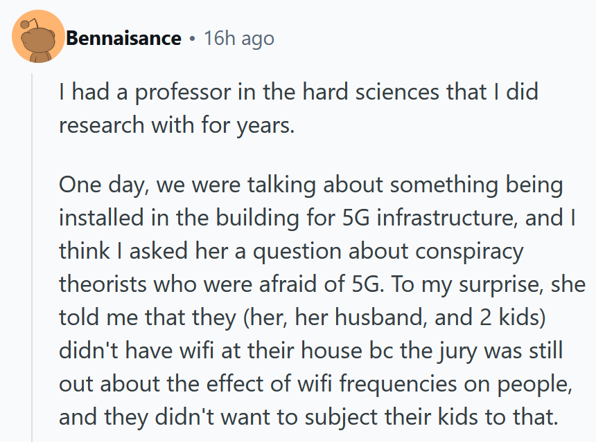 Reddit comment reading 'I had a professor in the hard sciences that I did research with for years. One day, we were talking about something being installed in the building for 5G infrastructure, and I think I asked her a question about conspiracy theorists who were afraid of 5G. To my surprise, she told me that they (her, her husband, and 2 kids) didn't have wifi at their house bc the jury was still out about the effect of wifi frequencies on people, and they didn't want to subject their kids to that.'