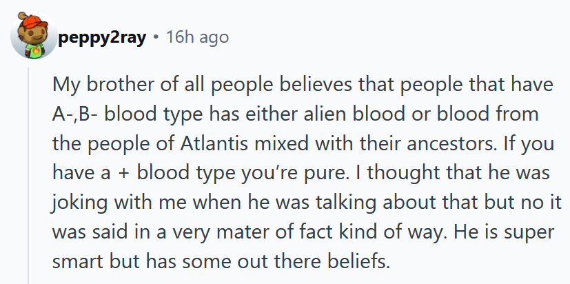 Reddit comment reading 'My brother of all people believes that people that have A-,B- blood type has either alien blood or blood from the people of Atlantis mixed with their ancestors. If you have a + blood type you’re pure. I thought that he was joking with me when he was talking about that but no it was said in a very mater of fact kind of way. He is super smart but has some out there beliefs.'