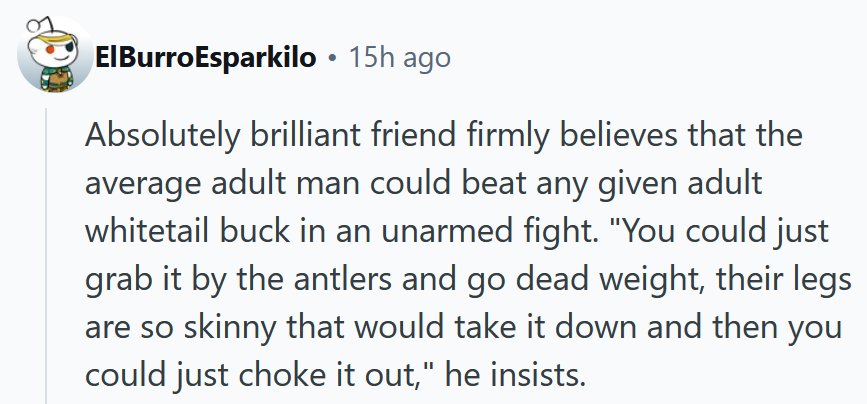 Reddit comment reading 'Absolutely brilliant friend firmly believes that the average adult man could beat any given adult whitetail buck in an unarmed fight. 'You could just grab it by the antlers and go dead weight, their legs are so skinny that would take it down and then you could just choke it out,' he insists.'