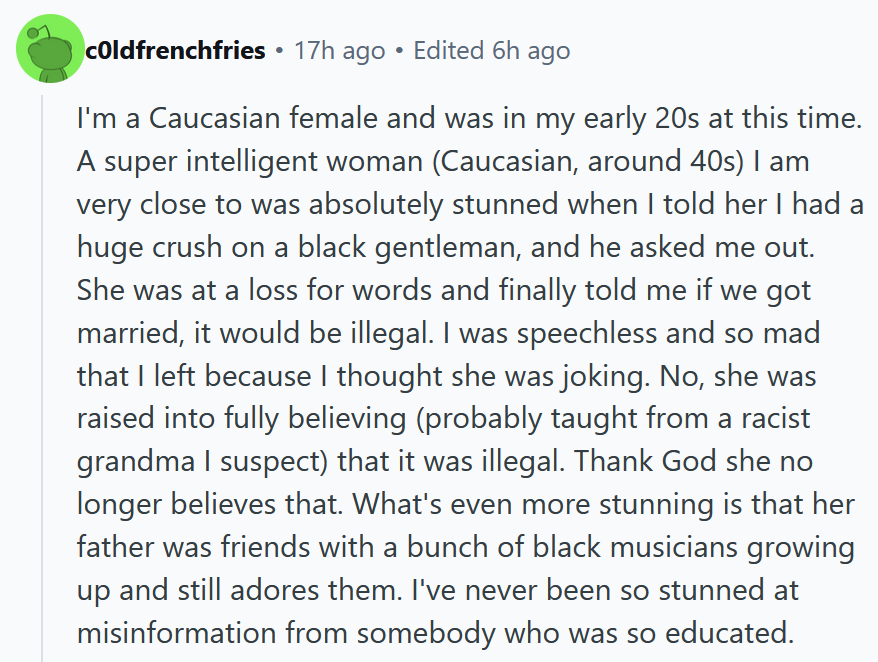 Reddit comment reading 'I'm a Caucasian female and was in my early 20s at this time. A super intelligent woman (Caucasian, around 40s) I am very close to was absolutely stunned when I told her I had a huge crush on a black gentleman, and he asked me out. She was at a loss for words and finally told me if we got married, it would be illegal. I was speechless and so mad that I left because I thought she was joking. No, she was raised into fully believing (probably taught from a racist grandma I suspect) that it was illegal. Thank God she no longer believes that. What's even more stunning is that her father was friends with a bunch of black musicians growing up and still adores them. I've never been so stunned at misinformation from somebody who was so educated.'