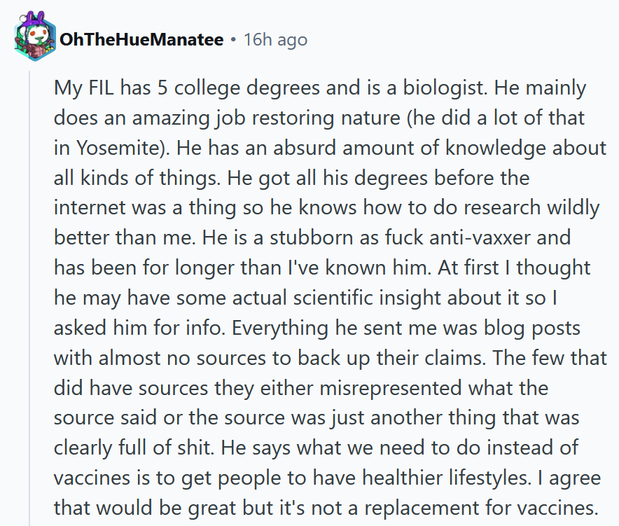 Reddit comment reading 'My FIL has 5 college degrees and is a biologist. He mainly does an amazing job restoring nature (he did a lot of that in Yosemite). He has an absurd amount of knowledge about all kinds of things. He got all his degrees before the internet was a thing so he knows how to do research wildly better than me. He is a stubborn as fuck anti-vaxxer and has been for longer than I've known him. At first I thought he may have some actual scientific insight about it so I asked him for info. Everything he sent me was blog posts with almost no sources to back up their claims. The few that did have sources they either misrepresented what the source said or the source was just another thing that was clearly full of shit. He says what we need to do instead of vaccines is to get people to have healthier lifestyles. I agree that would be great but it's not a replacement for vaccines.'