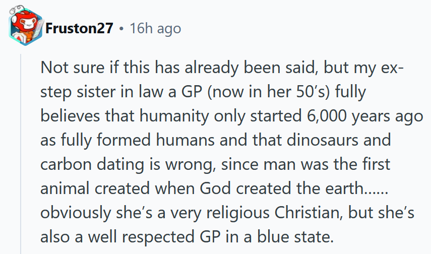 Reddit comment reading 'Not sure if this has already been said, but my ex-step sister in law a GP (now in her 50’s) fully believes that humanity only started 6,000 years ago as fully formed humans and that dinosaurs and carbon dating is wrong, since man was the first animal created when God created the earth……obviously she’s a very religious Christian, but she’s also a well respected GP in a blue state.'