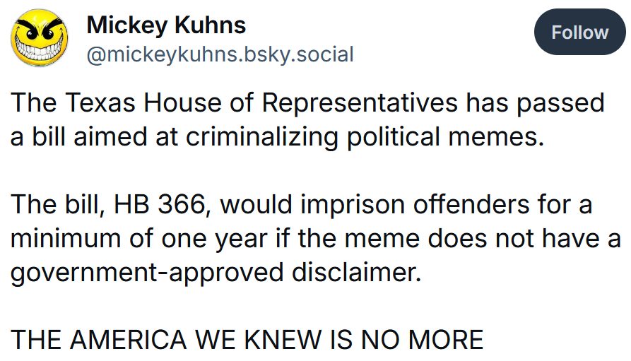 Bluesky post reading 'The Texas House of Representatives has passed a bill aimed at criminalizing political memes. The bill, HB 366, would imprison offenders for a minimum of one year if the meme does not have a government-approved disclaimer. THE AMERICA WE KNEW IS NO MORE #FascistFucks'