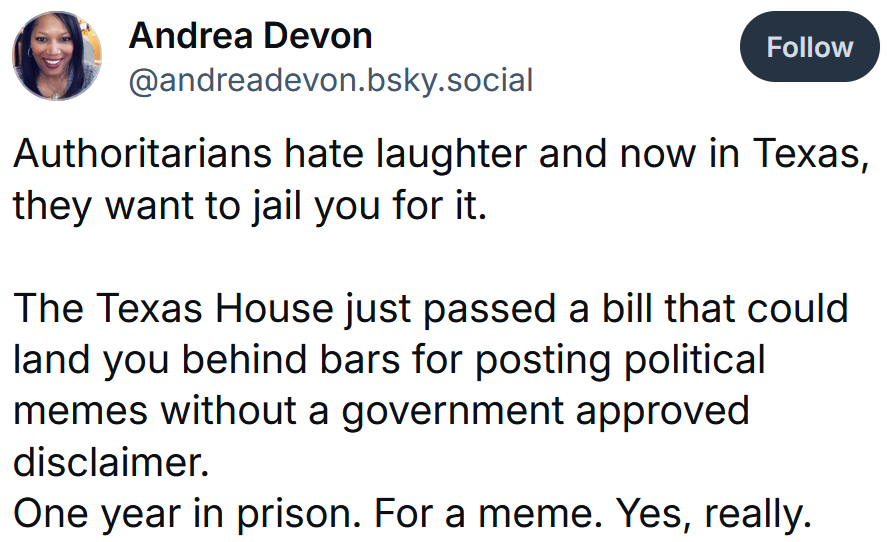 Bluesky post reading 'Authoritarians hate laughter and now in Texas, they want to jail you for it. The Texas House just passed a bill that could land you behind bars for posting political memes without a government approved disclaimer. One year in prison. For a meme. Yes, really.'