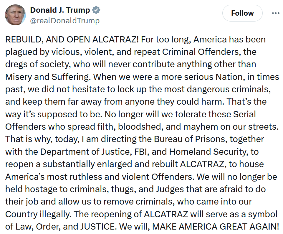Trump tweet reading 'REBUILD, AND OPEN ALCATRAZ! For too long, America has been plagued by vicious, violent, and repeat Criminal Offenders, the dregs of society, who will never contribute anything other than Misery and Suffering. When we were a more serious Nation, in times past, we did not hesitate to lock up the most dangerous criminals, and keep them far away from anyone they could harm. That’s the way it’s supposed to be. No longer will we tolerate these Serial Offenders who spread filth, bloodshed, and mayhem on our streets. That is why, today, I am directing the Bureau of Prisons, together with the Department of Justice, FBI, and Homeland Security, to reopen a substantially enlarged and rebuilt ALCATRAZ, to house America’s most ruthless and violent Offenders. We will no longer be held hostage to criminals, thugs, and Judges that are afraid to do their job and allow us to remove criminals, who came into our Country illegally. The reopening of ALCATRAZ will serve as a symbol of Law, Order, and JUSTICE. We will, MAKE AMERICA GREAT AGAIN!'
