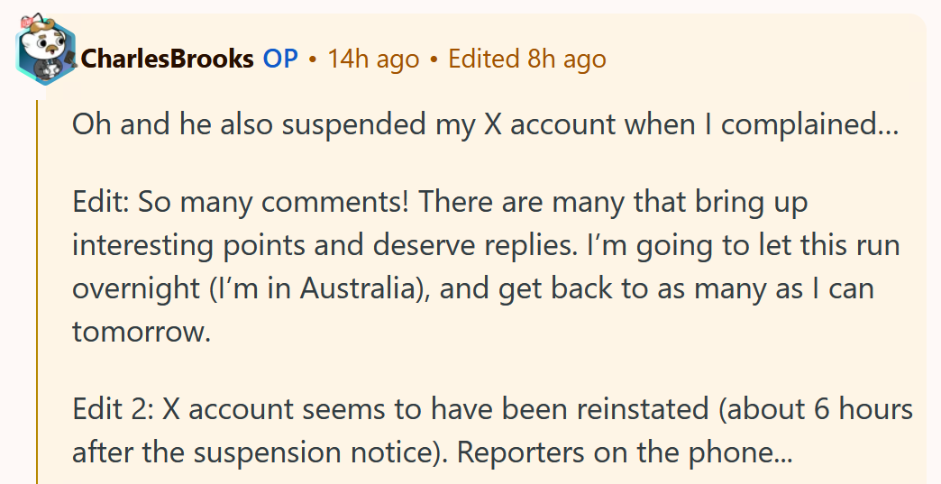 Reddit comment reading 'Oh and he also suspended my X account when I complained… Edit: So many comments! There are many that bring up interesting points and deserve replies. I’m going to let this run overnight (I’m in Australia), and get back to as many as I can tomorrow. Edit 2: X account seems to have been reinstated (about 6 hours after the suspension notice). Reporters on the phone...'