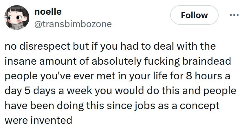 Tweet reading 'no disrespect but if you had to deal with the insane amount of absolutely fucking braindead people you've ever met in your life for 8 hours a day 5 days a week you would do this and people have been doing this since jobs as a concept were invented'