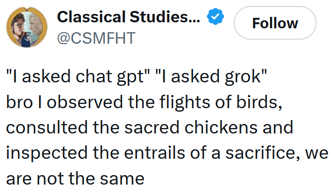 Tweet reading ''I asked chat gpt' 'I asked grok' bro I observed the flights of birds, consulted the sacred chickens and inspected the entrails of a sacrifice, we are not the same'