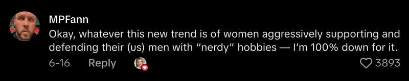 “Okay, whatever this new trend is of women aggressively supporting and defending their (us) men with ‘nerdy’ hobbies—I’m 100% down for it.”