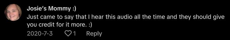 “Just came to say that I heard this audio all the time and they should give you credit for it more,” commented @josiesmom19.