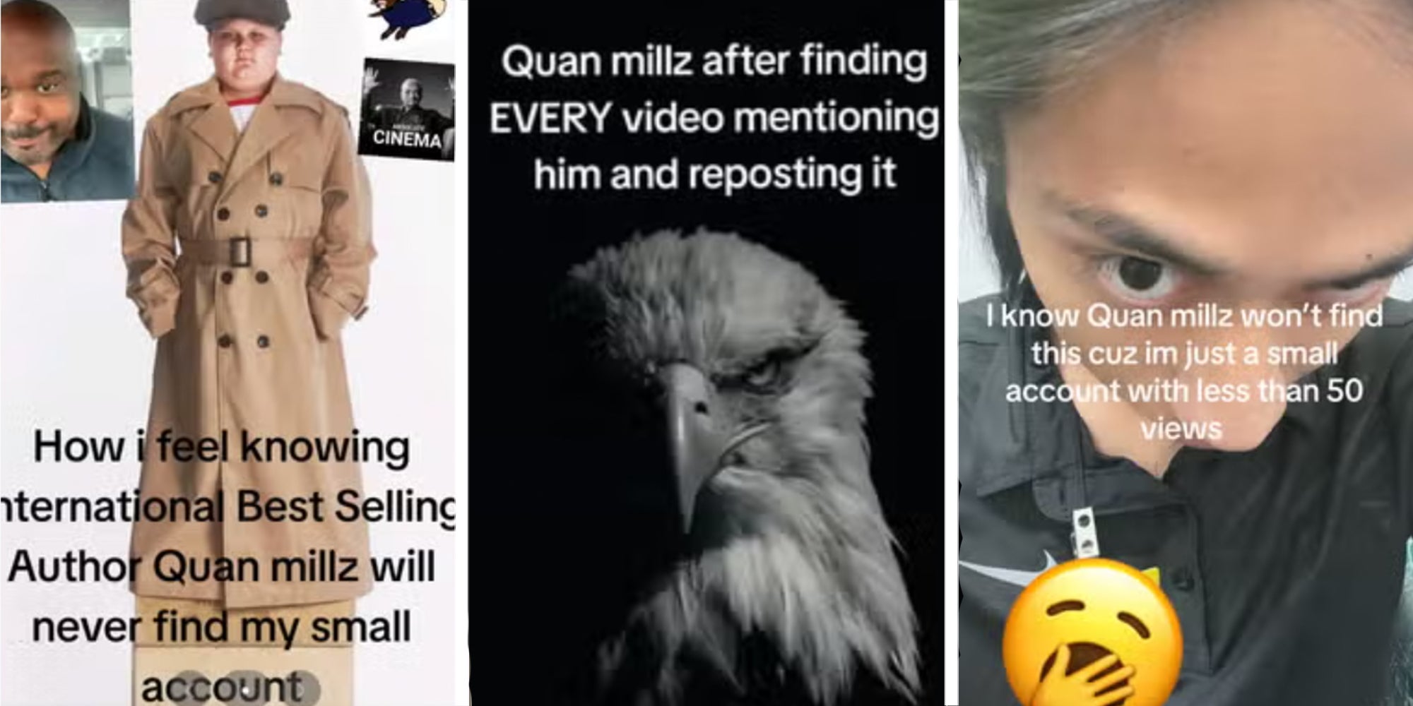 Three panel image: First a boy in a trench coat with the caption: "How I feel knowing international best selling author Quan Millz will never find my small account" Second: A bald eagle with caption reading, "Quan Millz after finding EVERY video mentioning him and reposting it" Third: A person looking into the camera underneath a caption reading, "I know Quan Millz won't find this cuz i'm just a small account with less than 50 views"