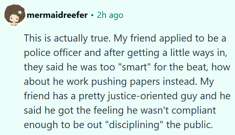 Reddit comment reading 'This is actually true. My friend applied to be a police officer and after getting a little ways in, they said he was too 'smart' for the beat, how about he work pushing papers instead. My friend has a pretty justice-oriented guy and he said he got the feeling he wasn't compliant enough to be out 'disciplining' the public.'