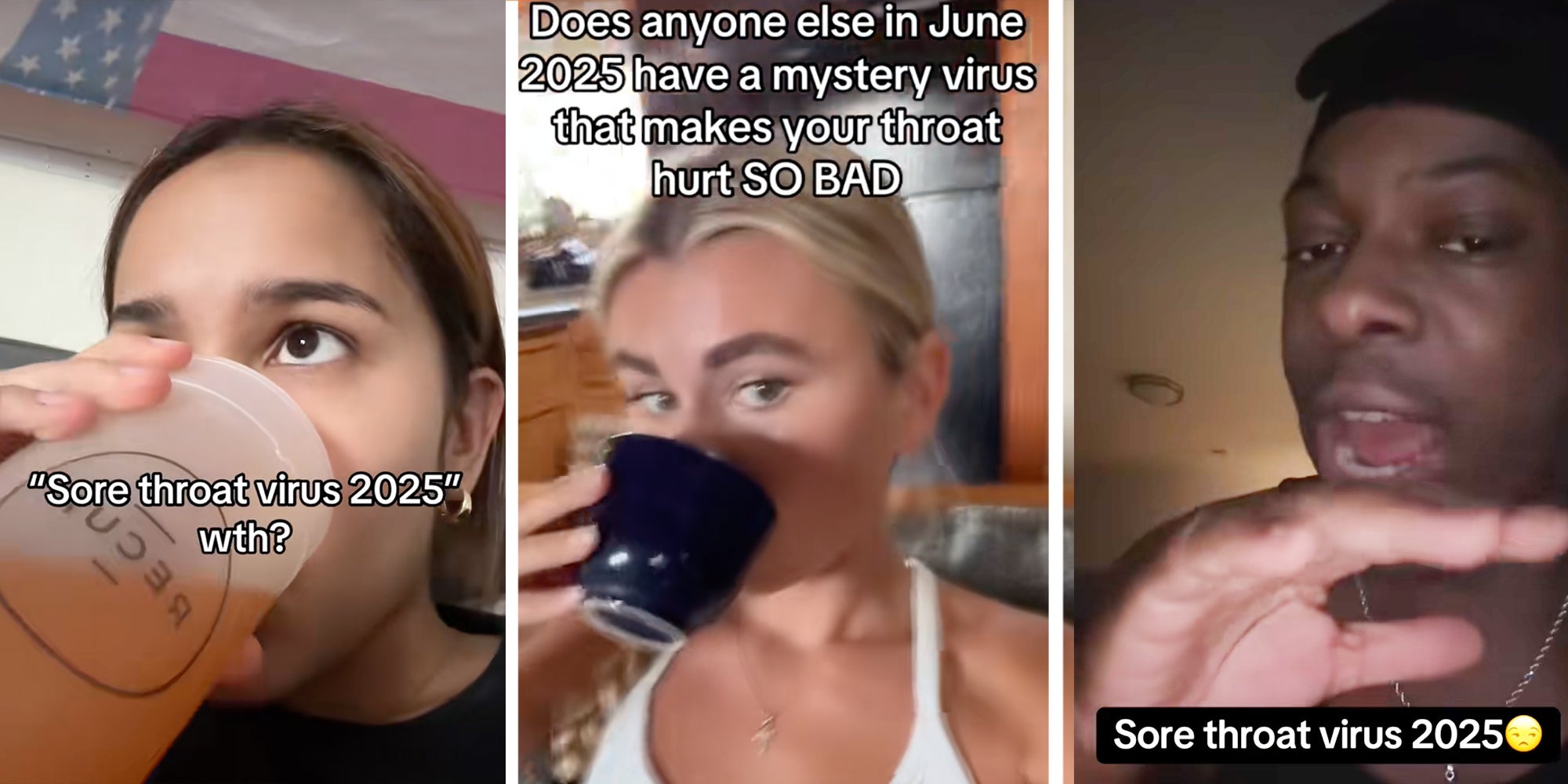 Left: Woman drinking out of a cup under text reading: 'Sore throat virus 2025' Middle: Woman drinking tea under caption reading 'Does anyone else in June 2025 have a mystery virus that makes your throat hurt SO BAD' Right: Man looking at camera above caption reading 'Sore throat virus 2025'