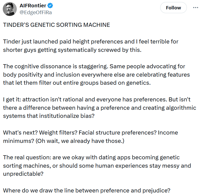 Tweet reading 'TINDER'S GENETIC SORTING MACHINE Tinder just launched paid height preferences and I feel terrible for shorter guys getting systematically screwed by this. The cognitive dissonance is staggering. Same people advocating for body positivity and inclusion everywhere else are celebrating features that let them filter out entire groups based on genetics. I get it: attraction isn't rational and everyone has preferences. But isn't there a difference between having a preference and creating algorithmic systems that institutionalize bias? What's next? Weight filters? Facial structure preferences? Income minimums? (Oh wait, we already have those.) The real question: are we okay with dating apps becoming genetic sorting machines, or should some human experiences stay messy and unpredictable? Where do we draw the line between preference and prejudice?'