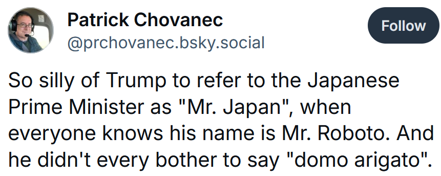 Bluesky post reading 'So silly of Trump to refer to the Japanese Prime Minister as 'Mr. Japan', when everyone knows his name is Mr. Roboto. And he didn't every bother to say 'domo arigato'.'