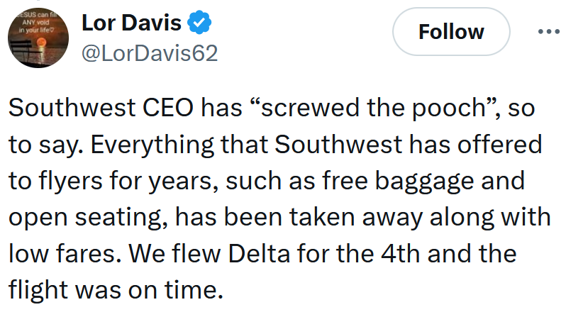 'Southwest CEO has “screwed the pooch”, so to say. Everything that Southwest has offered to flyers for years, such as free baggage and open seating, has been taken away along with low fares. We flew Delta for the 4th and the flight was on time.'