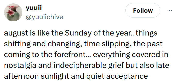Tweet reading 'august is like the Sunday of the year…things shifting and changing, time slipping, the past coming to the forefront… everything covered in nostalgia and indecipherable grief but also late afternoon sunlight and quiet acceptance'