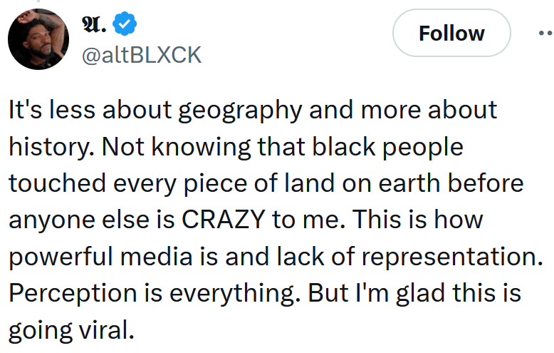 Tweet reading 'It's less about geography and more about history. Not knowing that black people touched every piece of land on earth before anyone else is CRAZY to me. This is how powerful media is and lack of representation. Perception is everything. But I'm glad this is going viral.'