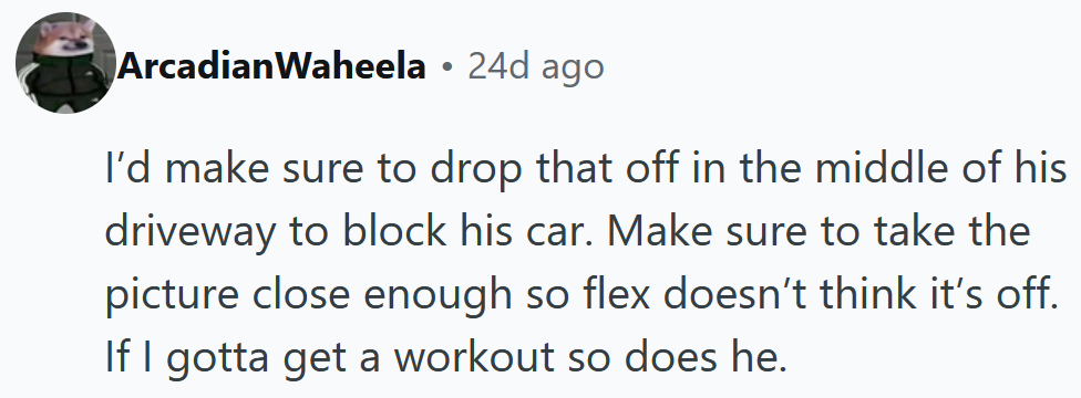 Reddit comment reading 'I’d make sure to drop that off in the middle of his driveway to block his car. Make sure to take the picture close enough so flex doesn’t think it’s off. If I gotta get a workout so does he.'