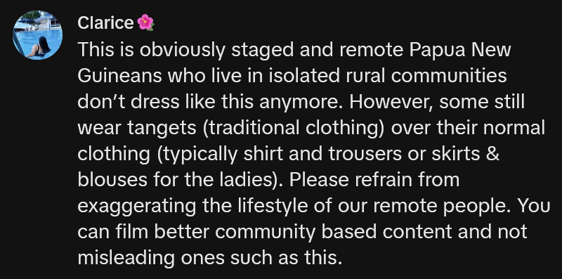 TikTok comment reading 'This is obviously staged and remote Papua New Guineans who live in isolated rural communities don’t dress like this anymore. However, some still wear tangets (traditional clothing) over their normal clothing (typically shirt and trousers or skirts & blouses for the ladies). Please refrain from exaggerating the lifestyle of our remote people. You can film better community based content and not misleading ones such as this.'