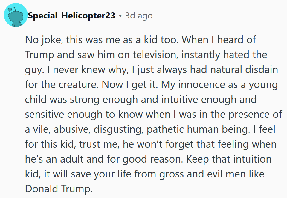 Reddit comment reading 'No joke, this was me as a kid too. When I heard of Trump and saw him on television, instantly hated the guy. I never knew why, I just always had natural disdain for the creature. Now I get it. My innocence as a young child was strong enough and intuitive enough and sensitive enough to know when I was in the presence of a vile, abusive, disgusting, pathetic human being. I feel for this kid, trust me, he won’t forget that feeling when he’s an adult and for good reason. Keep that intuition kid, it will save your life from gross and evil men like Donald Trump.'