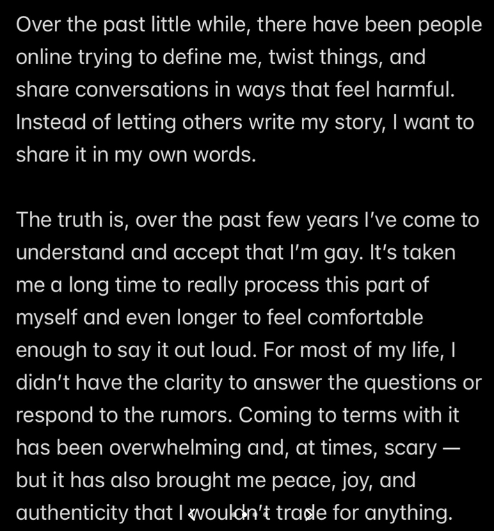 Text reading ''Over the past little while, there have been people online trying to define me, twist things, and share conversations in ways that feel harmful. Instead of letting others write my story, I want to share it in my own words. The truth is, over the past few years I've come to understand and accept that I'm gay. It's taken me a long time to really process this part of myself and even longer to feel comfortable enough to say it out loud. For most of my life, I didn't have the clarity to answer the questions or respond to the rumors. Coming to terms with it has been overwhelming and, at times, scary — but it has also brought me peace, joy, and authenticity that I wouldn't trade for anything.'