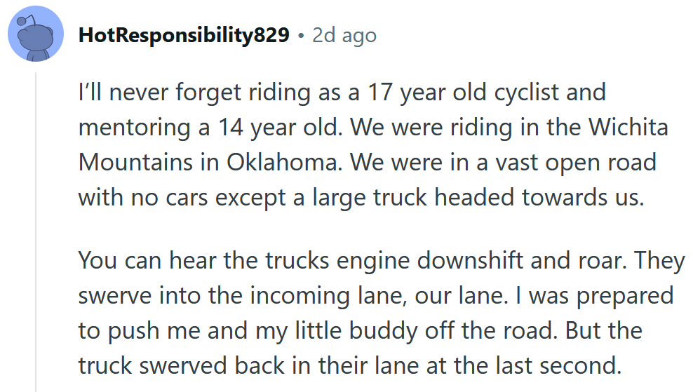 Reddit comment reading ' I’ll never forget riding as a 17 year old cyclist and mentoring a 14 year old. We were riding in the Wichita Mountains in Oklahoma. We were in a vast open road with no cars except a large truck headed towards us. You can hear the trucks engine downshift and roar. They swerve into the incoming lane, our lane. I was prepared to push me and my little buddy off the road. But the truck swerved back in their lane at the last second.'