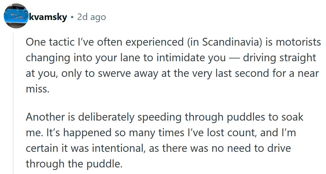 Reddit comment reading ' One tactic I’ve often experienced (in Scandinavia) is motorists changing into your lane to intimidate you — driving straight at you, only to swerve away at the very last second for a near miss. Another is deliberately speeding through puddles to soak me. It’s happened so many times I’ve lost count, and I’m certain it was intentional, as there was no need to drive through the puddle. Even though things have generally improved overall, the rotten eggs are getting worse and more extreme in their behaviour.'