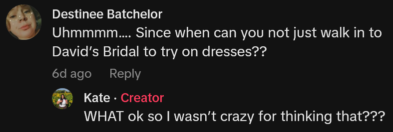 TikTok comment reading 'Uhmmmm…. Since when can you not just walk in to David’s Bridal to try on dresses??' Reply reads 'WHAT ok so I wasn’t crazy for thinking that???'