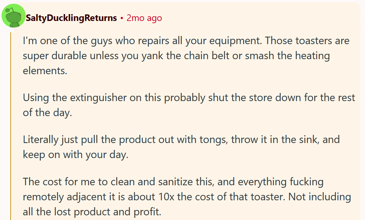 Reddit comment reading ' I'm one of the guys who repairs all your equipment. Those toasters are super durable unless you yank the chain belt or smash the heating elements. Using the extinguisher on this probably shut the store down for the rest of the day. Literally just pull the product out with tongs, throw it in the sink, and keep on with your day. The cost for me to clean and sanitize this, and everything fucking remotely adjacent it is about 10x the cost of that toaster. Not including all the lost product and profit.'