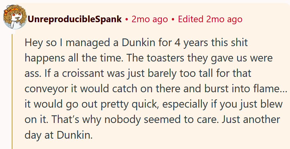 Reddit comment reading 'Hey so I managed a Dunkin for 4 years this shit happens all the time. The toasters they gave us were ass. If a croissant was just barely too tall for that conveyor it would catch on there and burst into flame…it would go out pretty quick, especially if you just blew on it. That’s why nobody seemed to care. Just another day at Dunkin.'