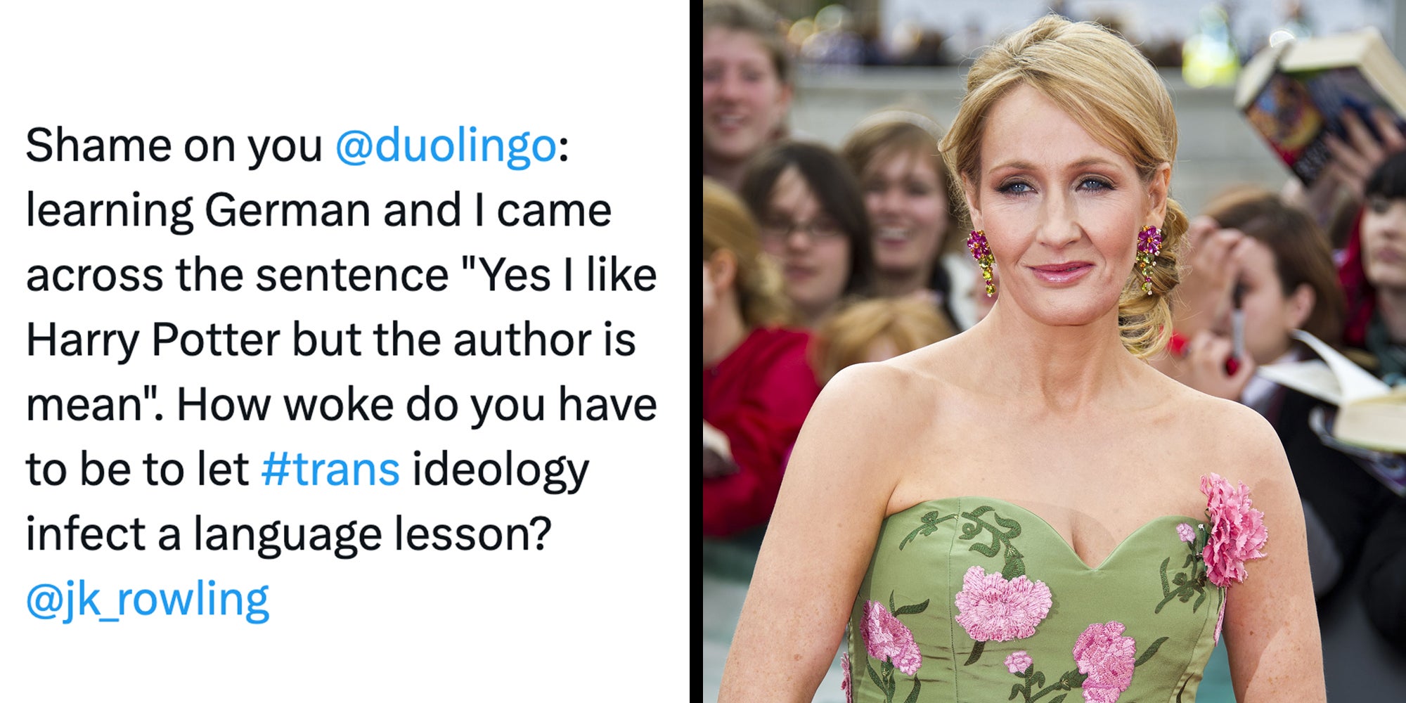 Left: Tweet reading ': learning German and I came across the sentence 'Yes I like Harry Potter but the author is mean'. How woke do you have to be to let #trans ideology infect a language lesson?' Right: JK Rowling arriving for the World Premiere of 'Harry Potter & the Deathly Hallows Part 2.'