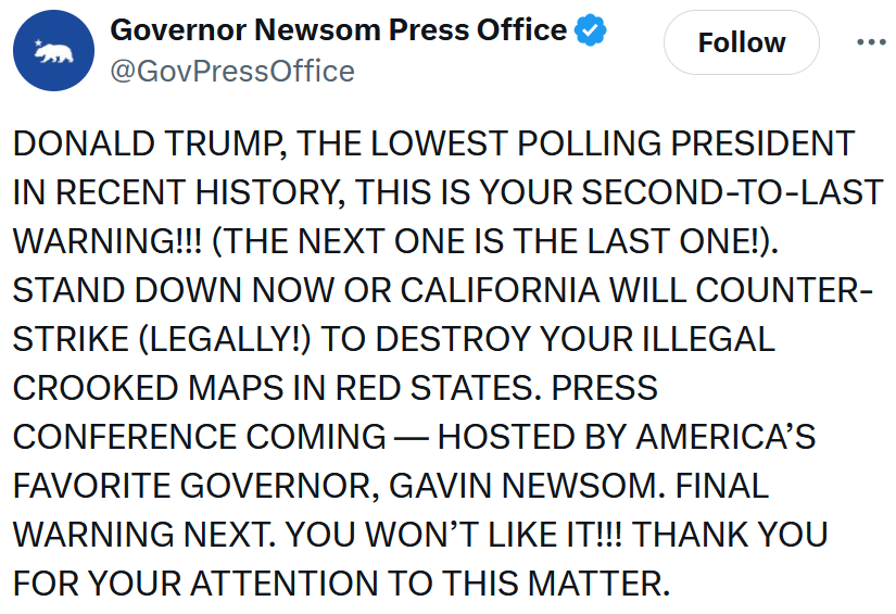 Governor Newsom Press Office tweet reading 'DONALD TRUMP, THE LOWEST POLLING PRESIDENT IN RECENT HISTORY, THIS IS YOUR SECOND-TO-LAST WARNING!!! (THE NEXT ONE IS THE LAST ONE!). STAND DOWN NOW OR CALIFORNIA WILL COUNTER-STRIKE (LEGALLY!) TO DESTROY YOUR ILLEGAL CROOKED MAPS IN RED STATES. PRESS CONFERENCE COMING — HOSTED BY AMERICA’S FAVORITE GOVERNOR, GAVIN NEWSOM. FINAL WARNING NEXT. YOU WON’T LIKE IT!!! THANK YOU FOR YOUR ATTENTION TO THIS MATTER.'