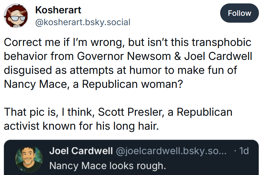 Bluesky post reading 'Correct me if I’m wrong, but isn’t this transphobic behavior from Governor Newsom & Joel Cardwell disguised as attempts at humor to make fun of Nancy Mace, a Republican woman? That pic is, I think, Scott Presler, a Republican activist known for his long hair.'