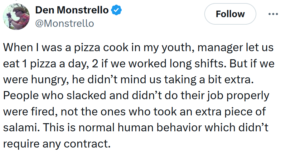 Tweet reading 'When I was a pizza cook in my youth, manager let us eat 1 pizza a day, 2 if we worked long shifts. But if we were hungry, he didn’t mind us taking a bit extra. People who slacked and didn’t do their job properly were fired, not the ones who took an extra piece of salami. This is normal human behavior which didn’t require any contract.'
