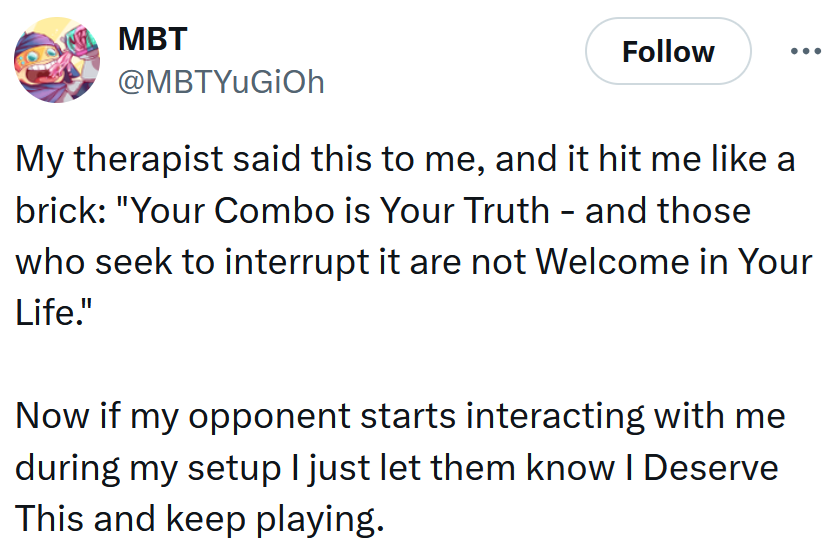 Tweet reading 'My therapist said this to me, and it hit me like a brick: 'Your Combo is Your Truth - and those who seek to interrupt it are not Welcome in Your Life.' Now if my opponent starts interacting with me during my setup I just let them know I Deserve This and keep playing.'