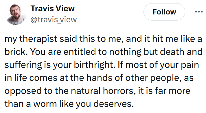 Tweet reading 'my therapist said this to me, and it hit me like a brick. You are entitled to nothing but death and suffering is your birthright. If most of your pain in life comes at the hands of other people, as opposed to the natural horrors, it is far more than a worm like you deserves.'