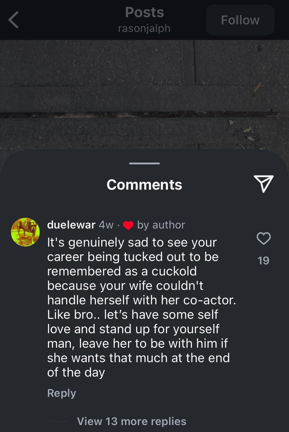 Instagram comment reading ''It's genuinely sad to see your career being tucked out to be remembered as a cuckold because your wife couldn't handle herself with her co-actor. Like bro.. let's have some self love and stand up for yourself man, leave her to be with him if she wants that much at the end of the day.'