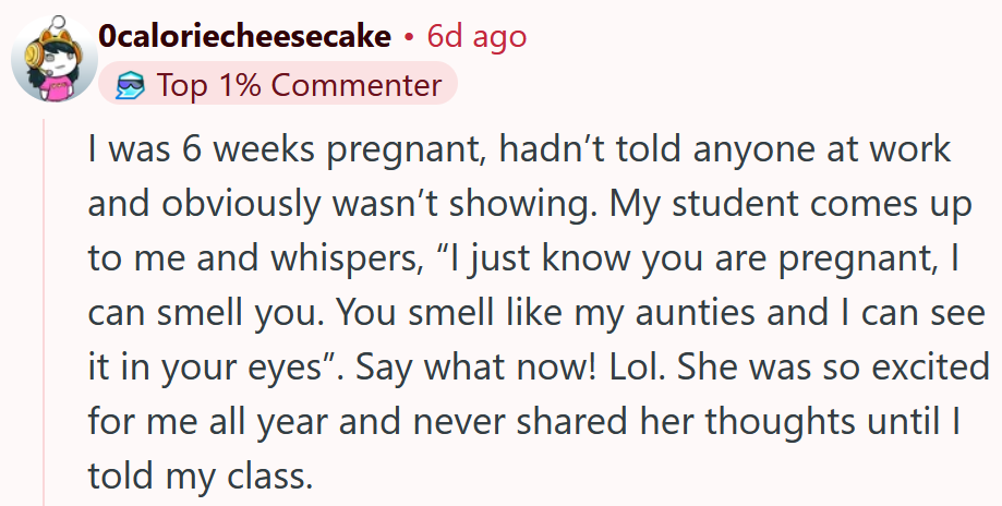 Reddit comment reading 'I was 6 weeks pregnant, hadn’t told anyone at work and obviously wasn’t showing. My student comes up to me and whispers, “I just know you are pregnant, I can smell you. You smell like my aunties and I can see it in your eyes”. Say what now! Lol. She was so excited for me all year and never shared her thoughts until I told my class.'