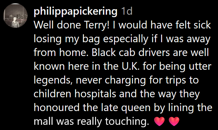 Instagram comment reading 'Well done Terry! I would have felt sick losing my bag especially if I was away from home. Black cab drivers are well known here in the U.K. for being utter legends, never charging for trips to children hospitals and the way they honoured the late queen by lining the mall was really touching.'