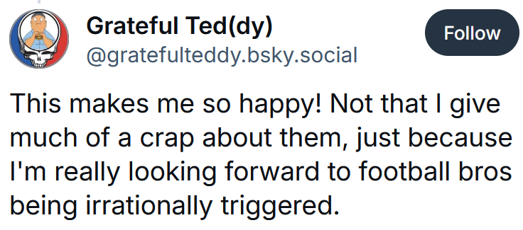 Bluesky post reading 'This makes me so happy! Not that I give much of a crap about them, just because I'm really looking forward to football bros being irrationally triggered.'