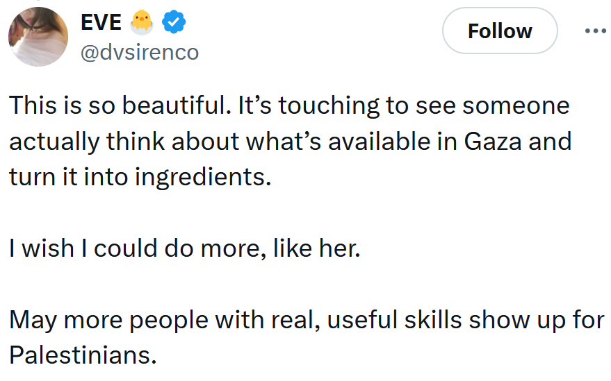 Tweet reading 'This is so beautiful. It’s touching to see someone actually think about what’s available in Gaza and turn it into ingredients. I wish I could do more, like her. May more people with real, useful skills show up for Palestinians.'