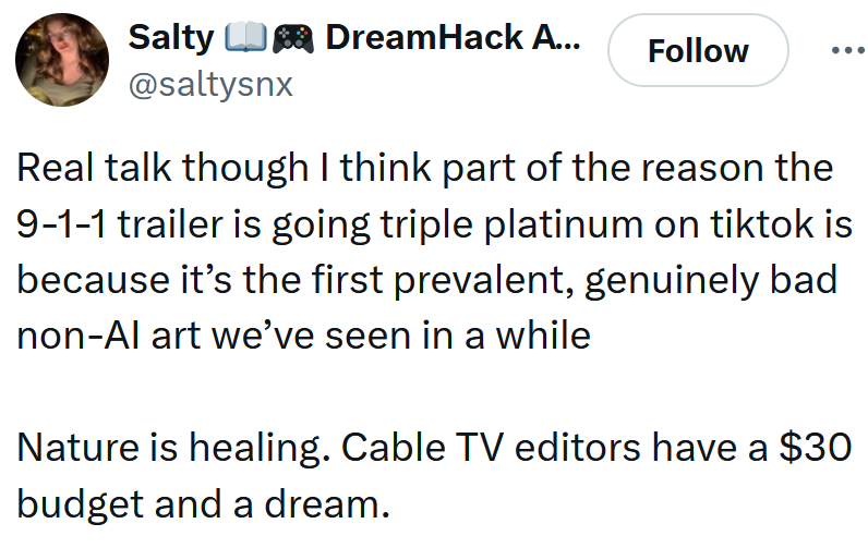 Tweet reading 'Real talk though I think part of the reason the 9-1-1 trailer is going triple platinum on tiktok is because it’s the first prevalent, genuinely bad non-AI art we’ve seen in a while Nature is healing. Cable TV editors have a $30 budget and a dream.'