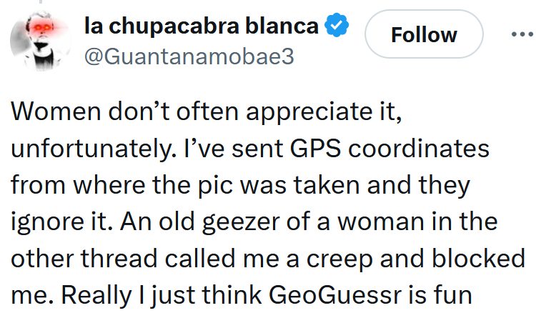 Tweet reading 'Women don’t often appreciate it, unfortunately. I’ve sent GPS coordinates from where the pic was taken and they ignore it. An old geezer of a woman in the other thread called me a creep and blocked me. Really I just think GeoGuessr is fun'