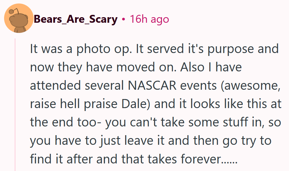 Reddit comment reading 'It was a photo op. It served it's purpose and now they have moved on. Also I have attended several NASCAR events (awesome, raise hell praise Dale) and it looks like this at the end too- you can't take some stuff in, so you have to just leave it and then go try to find it after and that takes forever......'