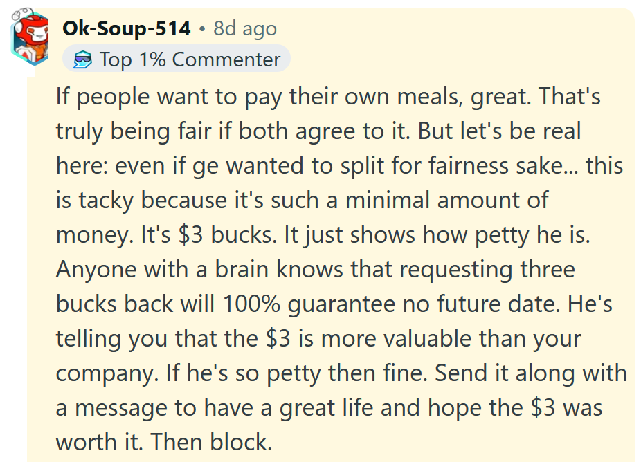 Reddit comment reading 'If people want to pay their own meals, great. That's truly being fair if both agree to it. But let's be real here: even if ge wanted to split for fairness sake... this is tacky because it's such a minimal amount of money. It's $3 bucks. It just shows how petty he is. Anyone with a brain knows that requesting three bucks back will 100% guarantee no future date. He's telling you that the $3 is more valuable than your company. If he's so petty then fine. Send it along with a message to have a great life and hope the $3 was worth it. Then block.'