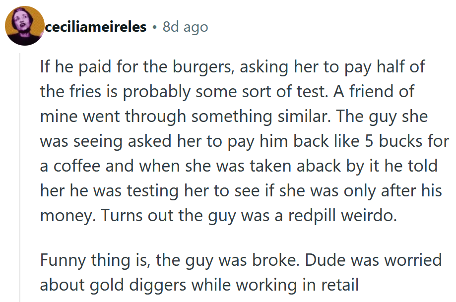 Reddit comment reading 'If he paid for the burgers, asking her to pay half of the fries is probably some sort of test. A friend of mine went through something similar. The guy she was seeing asked her to pay him back like 5 bucks for a coffee and when she was taken aback by it he told her he was testing her to see if she was only after his money. Turns out the guy was a redpill weirdo. Funny thing is, the guy was broke. Dude was worried about gold diggers while working in retail.'