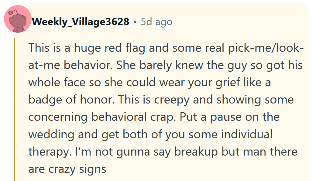 Reddit comment reading 'This is a huge red flag and some real pick-me/look-at-me behavior. She barely knew the guy so got his whole face so she could wear your grief like a badge of honor. This is creepy and showing some concerning behavioral crap. Put a pause on the wedding and get both of you some individual therapy. I’m not gunna say breakup but man there are crazy signs.'