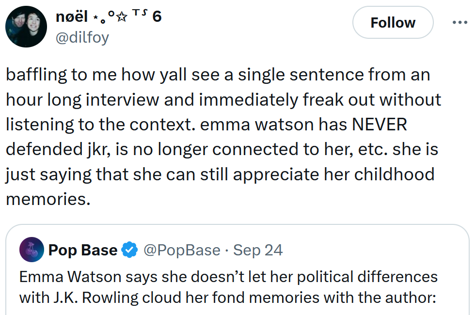 Tweet reading 'baffling to me how yall see a single sentence from an hour long interview and immediately freak out without listening to the context. emma watson has NEVER defended jkr, is no longer connected to her, etc. she is just saying that she can still appreciate her childhood memories.'