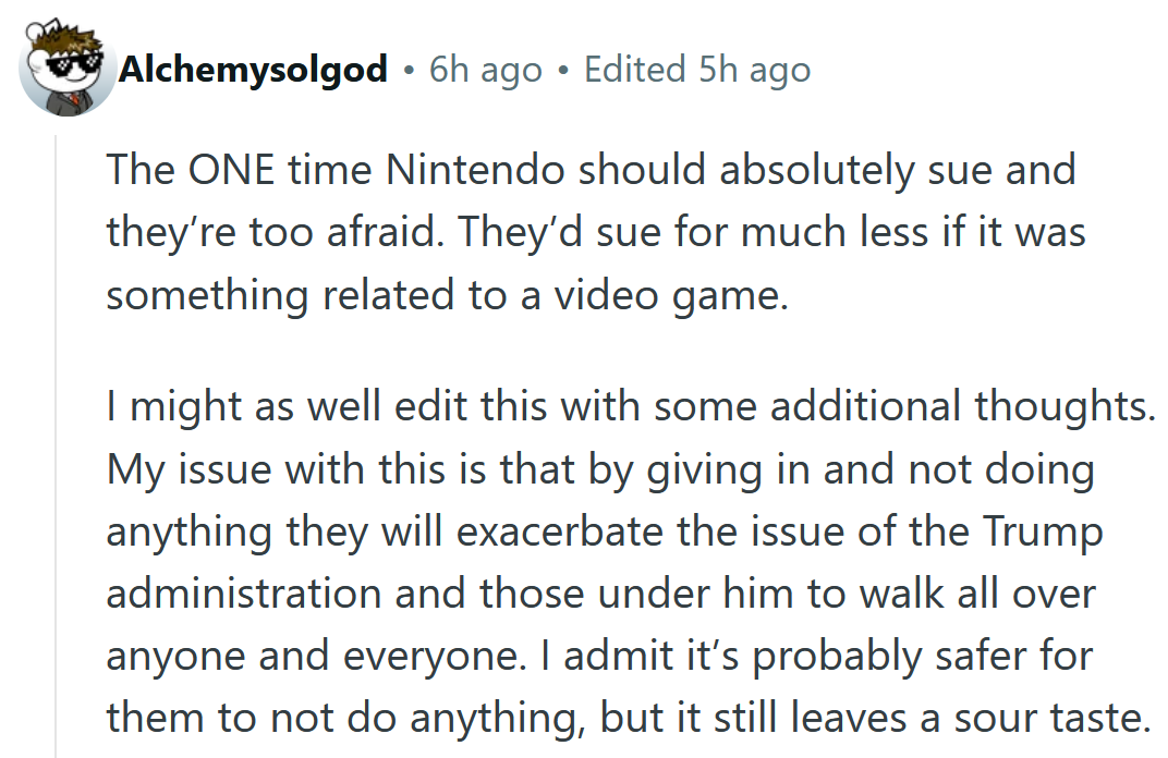 Reddit comment reading 'The ONE time Nintendo should absolutely sue and they’re too afraid. They’d sue for much less if it was something related to a video game. I might as well edit this with some additional thoughts. My issue with this is that by giving in and not doing anything they will exacerbate the issue of the Trump administration and those under him to walk all over anyone and everyone. I admit it’s probably safer for them to not do anything, but it still leaves a sour taste.'